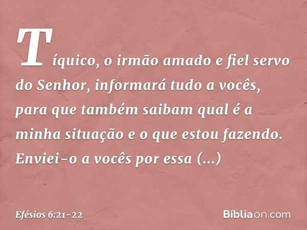 Tíquico, o irmão amado e fiel servo do Senhor, informará tudo a vocês, para que também saibam qual é a minha situação e o que estou fazendo. Enviei-o a vocês po