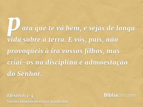 para que te vá bem, e sejas de longa vida sobre a terra.E vós, pais, não provoqueis à ira vossos filhos, mas criai-os na disciplina e admoestação do Senhor.