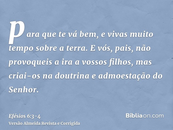 para que te vá bem, e vivas muito tempo sobre a terra.E vós, pais, não provoqueis a ira a vossos filhos, mas criai-os na doutrina e admoestação do Senhor.