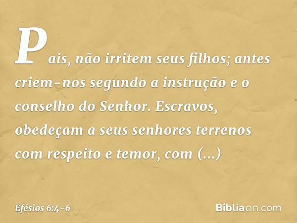 Pais, não irritem seus filhos; antes criem-nos segundo a instrução e o conselho do Senhor. Escravos, obedeçam a seus senhores terrenos com respeito e temor, com