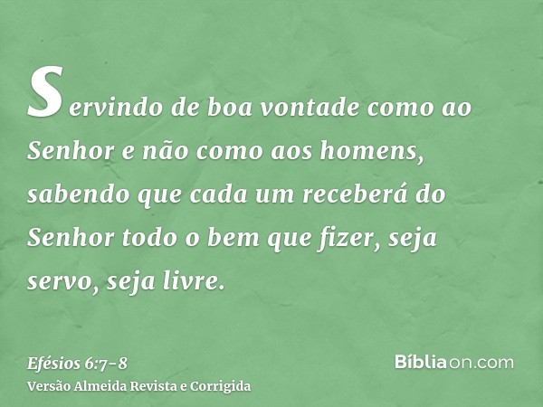 servindo de boa vontade como ao Senhor e não como aos homens,sabendo que cada um receberá do Senhor todo o bem que fizer, seja servo, seja livre.