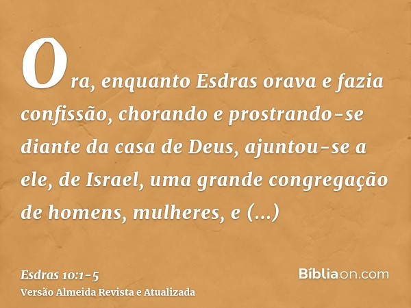 Ora, enquanto Esdras orava e fazia confissão, chorando e prostrando-se diante da casa de Deus, ajuntou-se a ele, de Israel, uma grande congregação de homens, mu