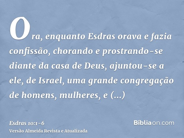 Ora, enquanto Esdras orava e fazia confissão, chorando e prostrando-se diante da casa de Deus, ajuntou-se a ele, de Israel, uma grande congregação de homens, mu