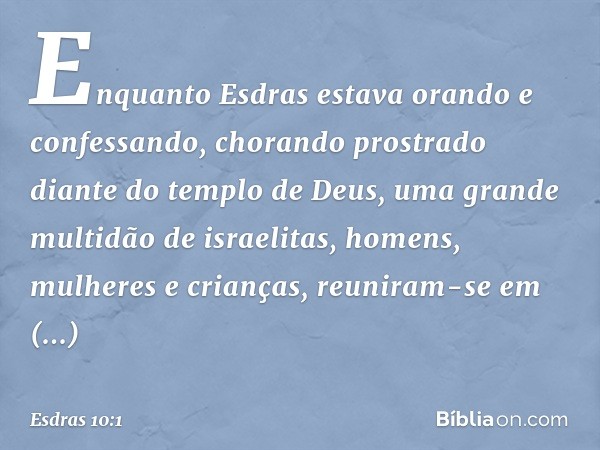 Enquanto Esdras estava orando e confessando, chorando prostrado diante do templo de Deus, uma grande multidão de israelitas, homens, mulheres e crianças, reunir