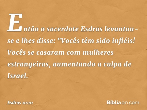 Então o sacerdote Esdras levantou-se e lhes disse: "Vocês têm sido infiéis! Vocês se casaram com mulheres estrangeiras, aumentando a culpa de Israel. -- Esdras 