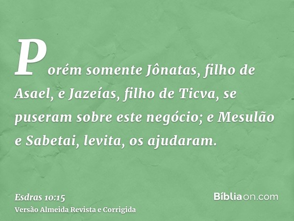 Porém somente Jônatas, filho de Asael, e Jazeías, filho de Ticva, se puseram sobre este negócio; e Mesulão e Sabetai, levita, os ajudaram.