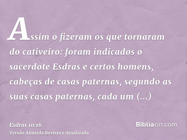 Assim o fizeram os que tornaram do cativeiro: foram indicados o sacerdote Esdras e certos homens, cabeças de casas paternas, segundo as suas casas paternas, cad