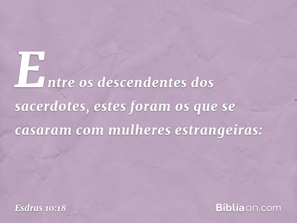 Entre os descendentes dos sacerdotes, estes foram os que se casaram com mulheres estrangeiras: -- Esdras 10:18