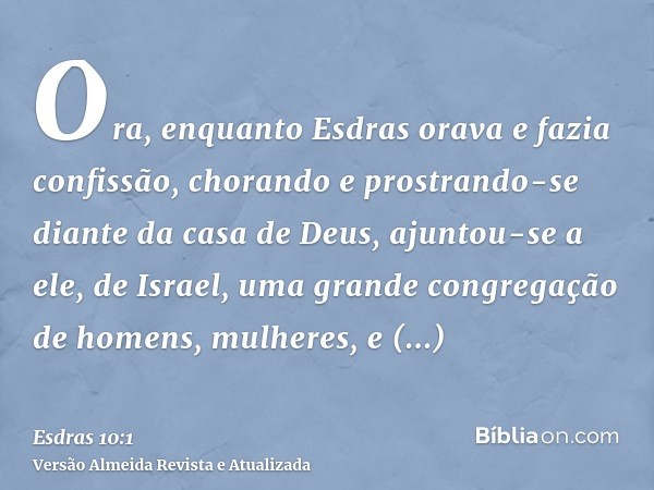 Ora, enquanto Esdras orava e fazia confissão, chorando e prostrando-se diante da casa de Deus, ajuntou-se a ele, de Israel, uma grande congregação de homens, mu