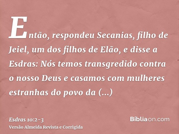 Então, respondeu Secanias, filho de Jeiel, um dos filhos de Elão, e disse a Esdras: Nós temos transgredido contra o nosso Deus e casamos com mulheres estranhas 