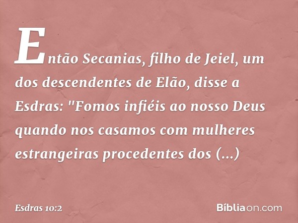 Então Secanias, filho de Jeiel, um dos descendentes de Elão, disse a Esdras: "Fomos infiéis ao nosso Deus quando nos casamos com mulheres estrangeiras pro­ceden