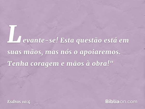 Levante-se! Esta questão está em suas mãos, mas nós o apoiaremos. Tenha coragem e mãos à obra!" -- Esdras 10:4