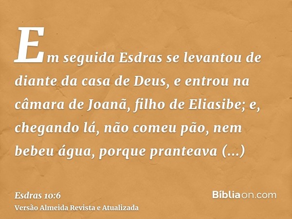 Em seguida Esdras se levantou de diante da casa de Deus, e entrou na câmara de Joanã, filho de Eliasibe; e, chegando lá, não comeu pão, nem bebeu água, porque p