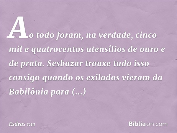 Ao todo foram, na verdade, cinco mil e quatrocentos utensílios de ouro e de prata. Sesbazar trouxe tudo isso consigo quando os exilados vieram da Babilônia para