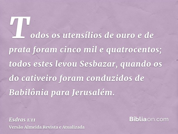 Todos os utensílios de ouro e de prata foram cinco mil e quatrocentos; todos estes levou Sesbazar, quando os do cativeiro foram conduzidos de Babilônia para Jer