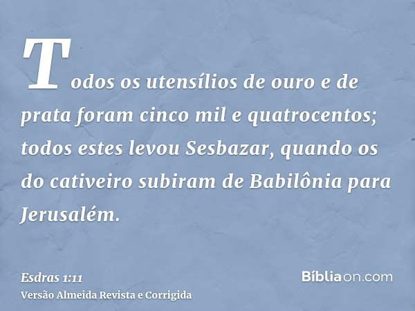 Todos os utensílios de ouro e de prata foram cinco mil e quatrocentos; todos estes levou Sesbazar, quando os do cativeiro subiram de Babilônia para Jerusalém.