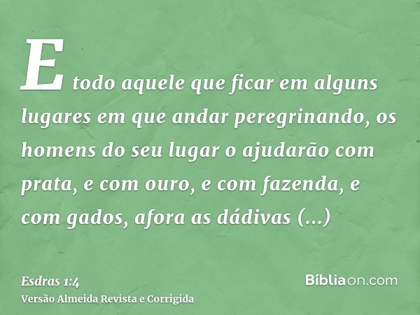 E todo aquele que ficar em alguns lugares em que andar peregrinando, os homens do seu lugar o ajudarão com prata, e com ouro, e com fazenda, e com gados, afora 