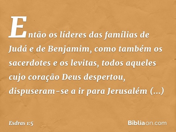 Então os líderes das famílias de Judá e de Benjamim, como também os sacerdotes e os levitas, todos aqueles cujo coração Deus des­pertou, dispuseram-se a ir para