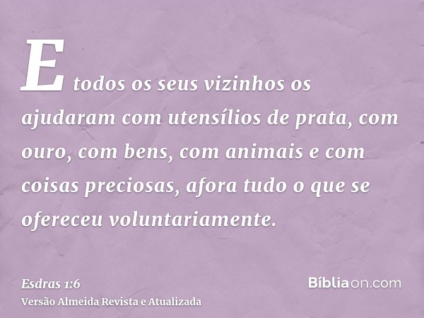 E todos os seus vizinhos os ajudaram com utensílios de prata, com ouro, com bens, com animais e com coisas preciosas, afora tudo o que se ofereceu voluntariamen