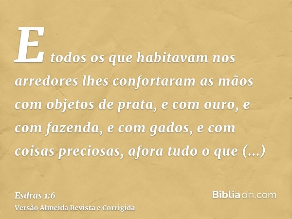 E todos os que habitavam nos arredores lhes confortaram as mãos com objetos de prata, e com ouro, e com fazenda, e com gados, e com coisas preciosas, afora tudo