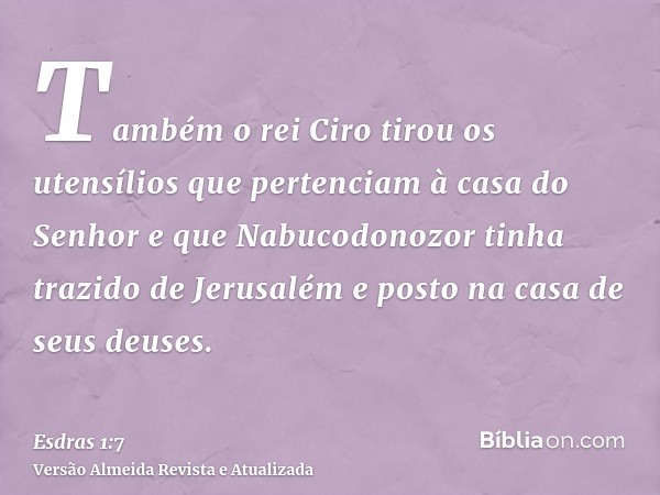 Também o rei Ciro tirou os utensílios que pertenciam à casa do Senhor e que Nabucodonozor tinha trazido de Jerusalém e posto na casa de seus deuses.