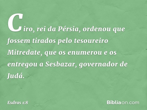 Ciro, rei da Pérsia, ordenou que fossem tirados pelo tesoureiro Mitredate, que os enu­merou e os entregou a Sesbazar, governador de Judá. -- Esdras 1:8