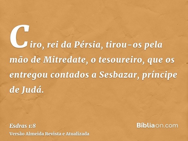 Ciro, rei da Pérsia, tirou-os pela mão de Mitredate, o tesoureiro, que os entregou contados a Sesbazar, príncipe de Judá.