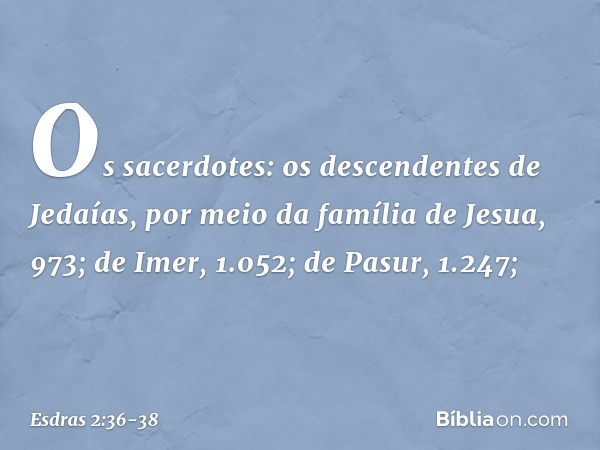 Os sacerdotes:
os descendentes
de Jedaías,
por meio da família
de Jesua, 973; de Imer, 1.052; de Pasur, 1.247; -- Esdras 2:36-38