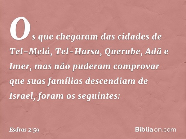 Os que chegaram
das cidades de Tel-Melá,
Tel-Harsa, Querube,
Adã e Imer, mas não
puderam comprovar
que suas famílias
descendiam de Israel,
foram os seguintes: -