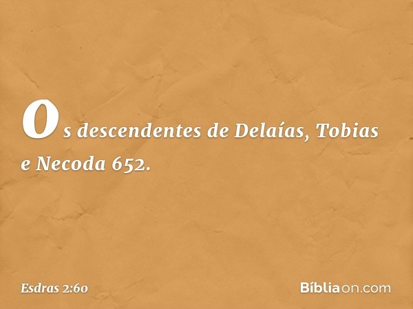 os descendentes de Delaías,
Tobias e Necoda 652. -- Esdras 2:60