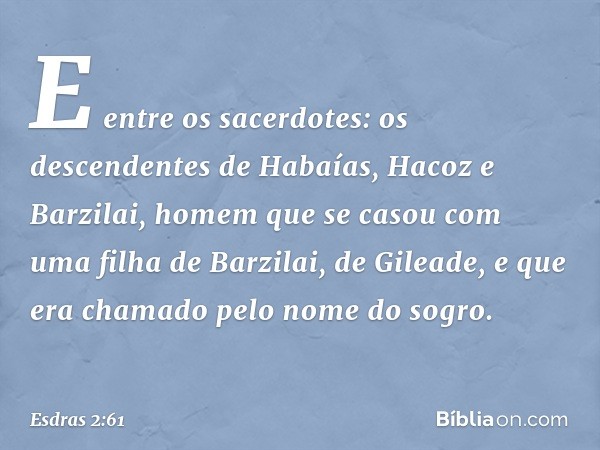 E entre os sacerdotes:
os descendentes de Habaías, Hacoz e Barzilai, homem que se casou com uma filha de Barzilai, de Gileade, e que era chamado pelo nome do so