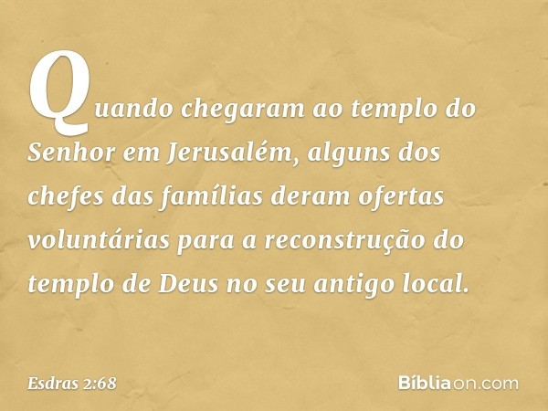 Quando chegaram ao templo do Senhor em Jerusalém, alguns dos chefes das famílias deram ofertas voluntárias para a re­construção do templo de Deus no seu antigo 