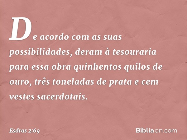 De acordo com as suas possibilidades, deram à tesouraria para essa obra quinhentos quilos de ouro, três toneladas de prata e cem vestes sacerdotais. -- Esdras 2