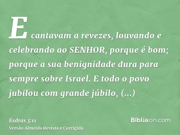E cantavam a revezes, louvando e celebrando ao SENHOR, porque é bom; porque a sua benignidade dura para sempre sobre Israel. E todo o povo jubilou com grande jú