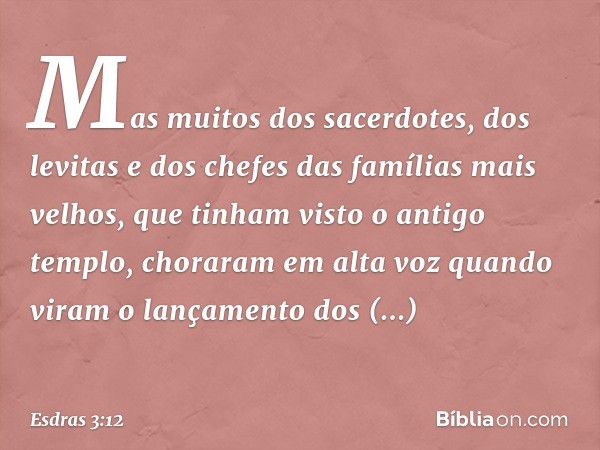 Mas muitos dos sacer­dotes, dos levitas e dos chefes das famílias mais velhos, que tinham visto o antigo templo, choraram em alta voz quando viram o lança­mento