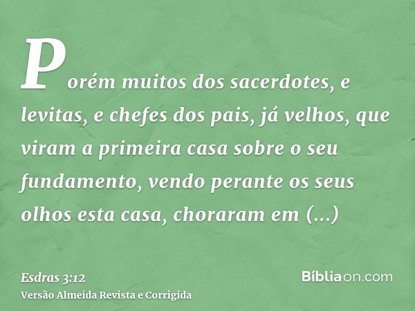 Porém muitos dos sacerdotes, e levitas, e chefes dos pais, já velhos, que viram a primeira casa sobre o seu fundamento, vendo perante os seus olhos esta casa, c