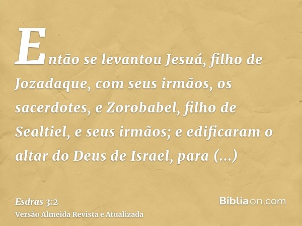 Então se levantou Jesuá, filho de Jozadaque, com seus irmãos, os sacerdotes, e Zorobabel, filho de Sealtiel, e seus irmãos; e edificaram o altar do Deus de Isra