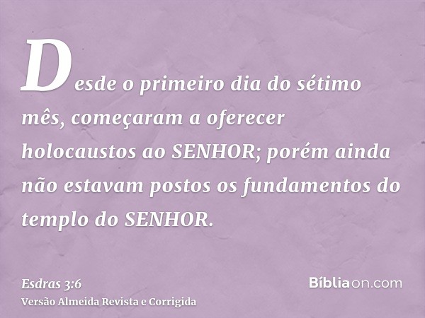 Desde o primeiro dia do sétimo mês, começaram a oferecer holocaustos ao SENHOR; porém ainda não estavam postos os fundamentos do templo do SENHOR.
