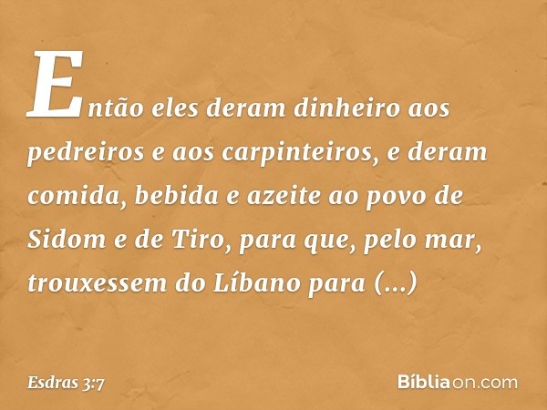 Então eles deram dinheiro aos pedrei­ros e aos carpinteiros, e deram comida, bebida e azeite ao povo de Sidom e de Tiro, para que, pelo mar, trouxessem do Líban