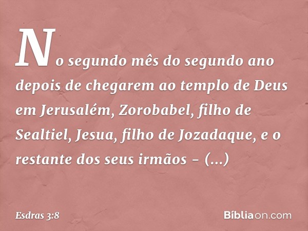 No segundo mês do segundo ano depo­is de chegarem ao templo de Deus em Jerusa­lém, Zorobabel, filho de Sealtiel, Jesua, filho de Jozadaque, e o restante dos seu