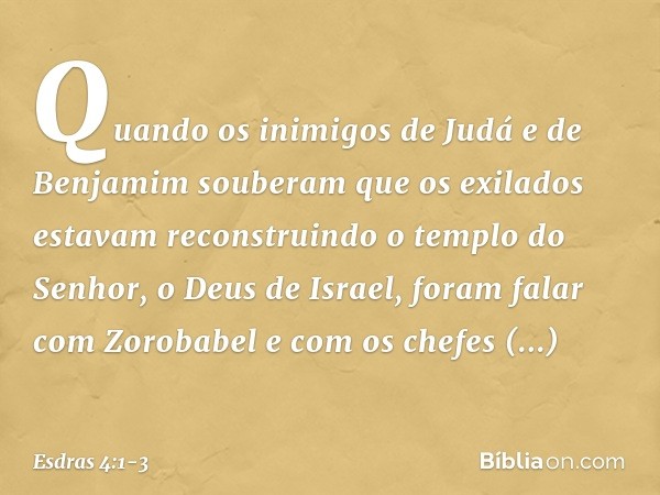 Quando os inimigos de Judá e de Benjamim souberam que os exilados estavam reconstruindo o templo do Senhor, o Deus de Israel, foram falar com Zorobabel e com os
