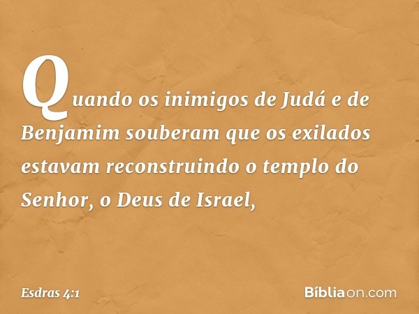 Quando os inimigos de Judá e de Benjamim souberam que os exilados estavam reconstruindo o templo do Senhor, o Deus de Israel, -- Esdras 4:1