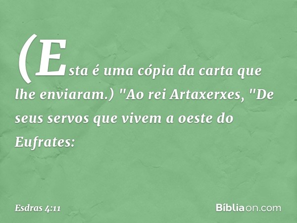 (Esta é uma cópia da carta que lhe enviaram.)
"Ao rei Artaxerxes,
"De seus servos que vivem a oeste do Eufrates: -- Esdras 4:11