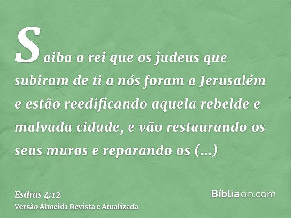 Saiba o rei que os judeus que subiram de ti a nós foram a Jerusalém e estão reedificando aquela rebelde e malvada cidade, e vão restaurando os seus muros e repa