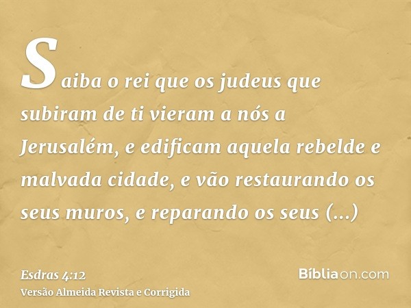 Saiba o rei que os judeus que subiram de ti vieram a nós a Jerusalém, e edificam aquela rebelde e malvada cidade, e vão restaurando os seus muros, e reparando o