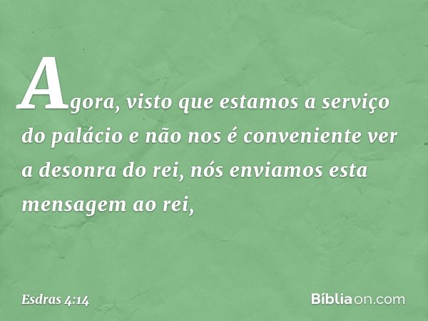 Agora, visto que estamos a serviço do palácio e não nos é conveniente ver a desonra do rei, nós enviamos esta mensa­gem ao rei, -- Esdras 4:14