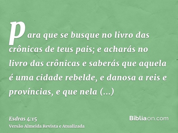 para que se busque no livro das crônicas de teus pais; e acharás no livro das crônicas e saberás que aquela é uma cidade rebelde, e danosa a reis e províncias, 