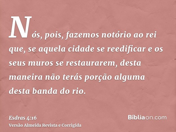 Nós, pois, fazemos notório ao rei que, se aquela cidade se reedificar e os seus muros se restaurarem, desta maneira não terás porção alguma desta banda do rio.