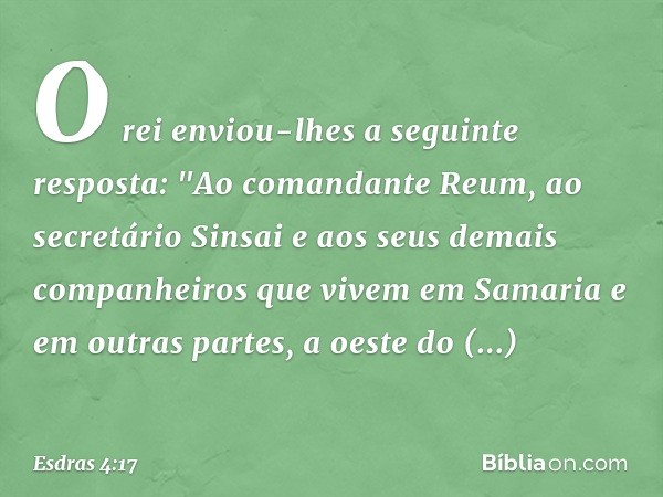 O rei enviou-lhes a seguinte resposta:
"Ao comandante Reum, ao secretário Sinsai e aos seus demais companheiros que vivem em Samaria e em outras partes, a oeste