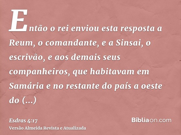 Então o rei enviou esta resposta a Reum, o comandante, e a Sinsai, o escrivão, e aos demais seus companheiros, que habitavam em Samária e no restante do país a 